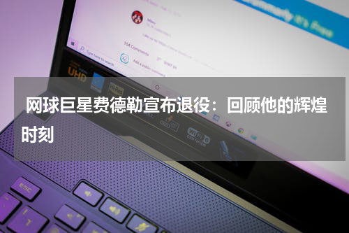  网球巨星费德勒宣布退役：回顾他的辉煌时刻