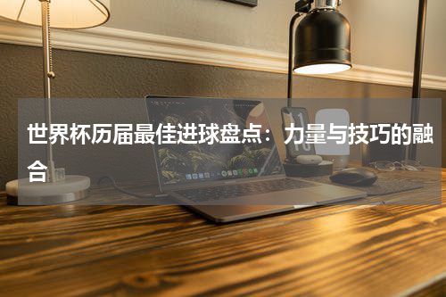 世界杯历届最佳进球盘点：力量与技巧的融合