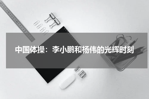 中国体操：李小鹏和杨伟的光辉时刻