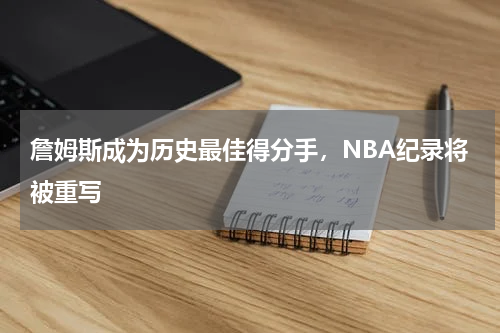 詹姆斯成为历史最佳得分手，NBA纪录将被重写
