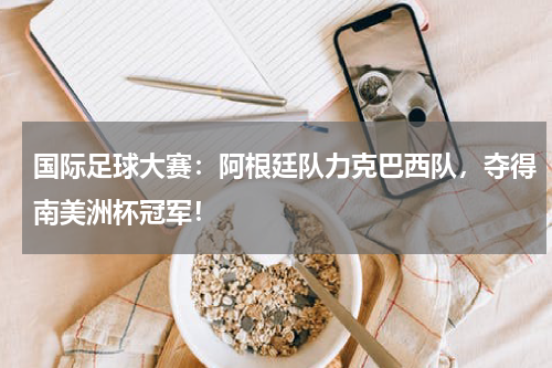 国际足球大赛：阿根廷队力克巴西队，夺得南美洲杯冠军！