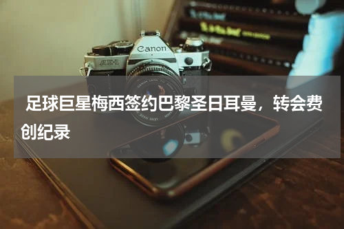  足球巨星梅西签约巴黎圣日耳曼，转会费创纪录