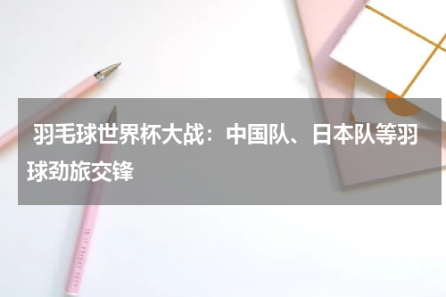  羽毛球世界杯大战：中国队、日本队等羽球劲旅交锋