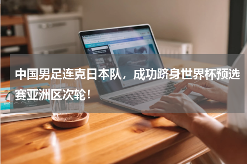 中国男足连克日本队，成功跻身世界杯预选赛亚洲区次轮！