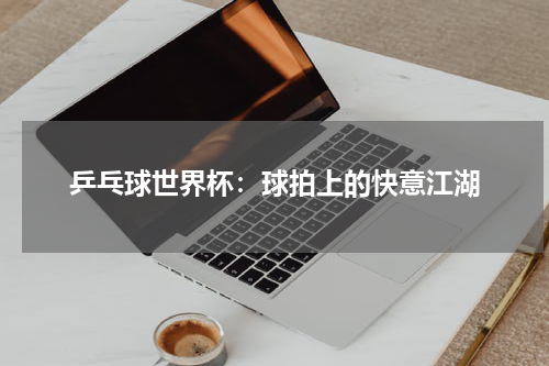 乒乓球世界杯：球拍上的快意江湖