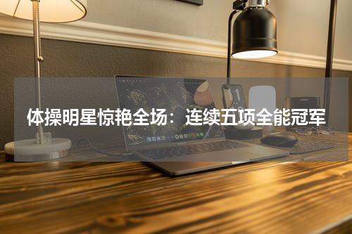 体操明星惊艳全场：连续五项全能冠军