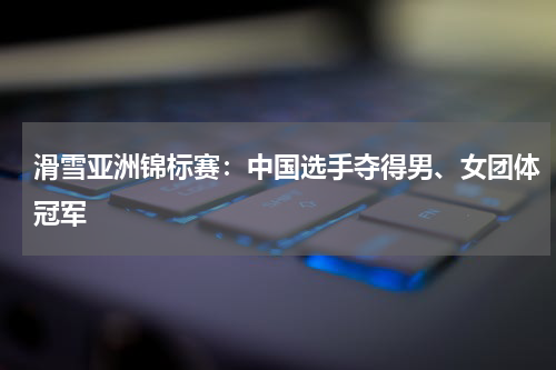 滑雪亚洲锦标赛：中国选手夺得男、女团体冠军