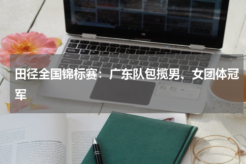 田径全国锦标赛：广东队包揽男、女团体冠军