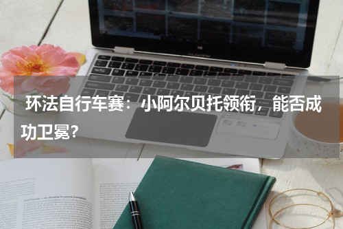  环法自行车赛：小阿尔贝托领衔，能否成功卫冕？