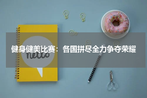 健身健美比赛：各国拼尽全力争夺荣耀