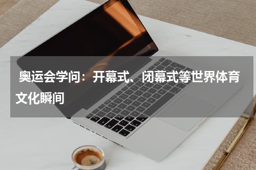  奥运会学问：开幕式、闭幕式等世界体育文化瞬间