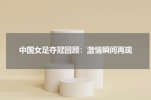 中国女足夺冠回顾：激情瞬间再现