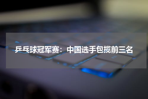 乒乓球冠军赛：中国选手包揽前三名