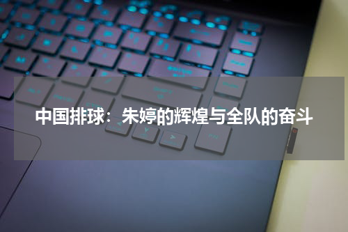 中国排球：朱婷的辉煌与全队的奋斗