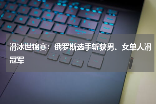滑冰世锦赛：俄罗斯选手斩获男、女单人滑冠军
