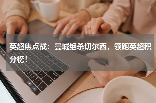 英超焦点战：曼城绝杀切尔西，领跑英超积分榜！