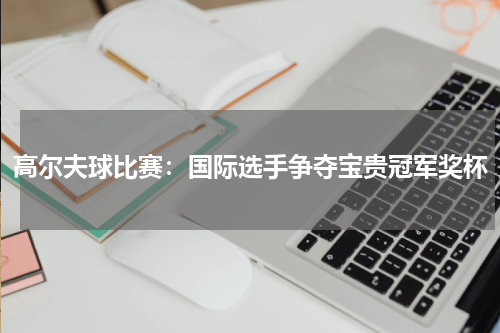 高尔夫球比赛：国际选手争夺宝贵冠军奖杯