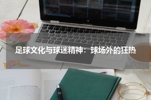 足球文化与球迷精神：球场外的狂热
