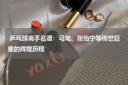  乒乓球高手名谱：马龙、张怡宁等传世巨星的辉煌历程