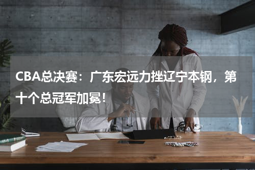 CBA总决赛：广东宏远力挫辽宁本钢，第十个总冠军加冕！