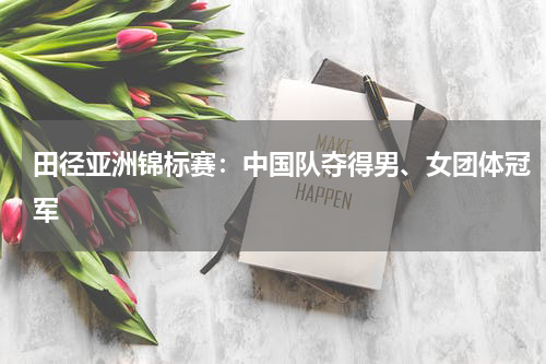 田径亚洲锦标赛：中国队夺得男、女团体冠军