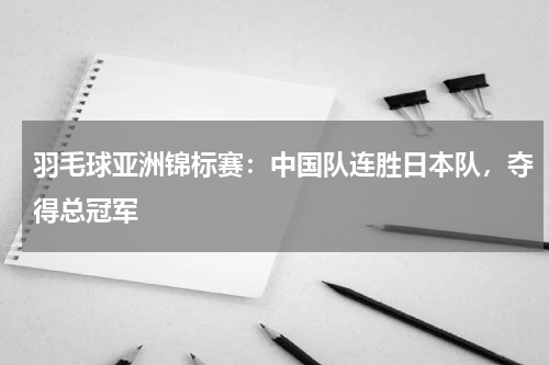 羽毛球亚洲锦标赛：中国队连胜日本队，夺得总冠军