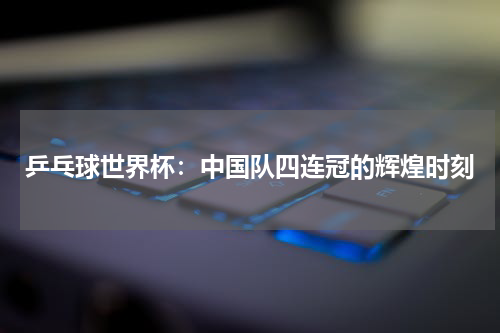 乒乓球世界杯：中国队四连冠的辉煌时刻
