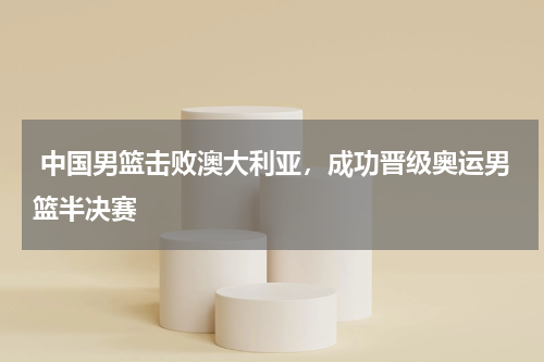  中国男篮击败澳大利亚，成功晋级奥运男篮半决赛