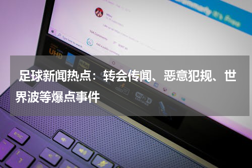  足球新闻热点：转会传闻、恶意犯规、世界波等爆点事件