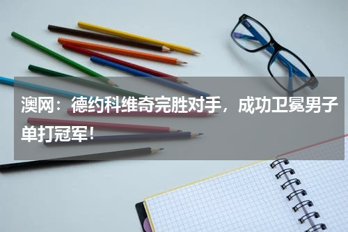 澳网：德约科维奇完胜对手，成功卫冕男子单打冠军！