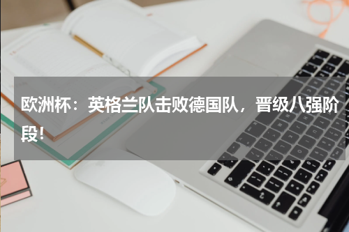 欧洲杯：英格兰队击败德国队，晋级八强阶段！