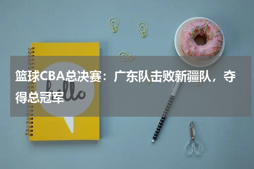 篮球CBA总决赛：广东队击败新疆队，夺得总冠军