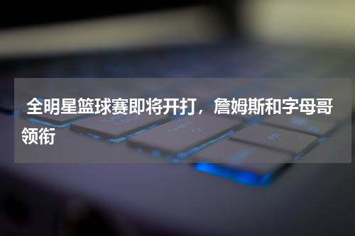  全明星篮球赛即将开打，詹姆斯和字母哥领衔