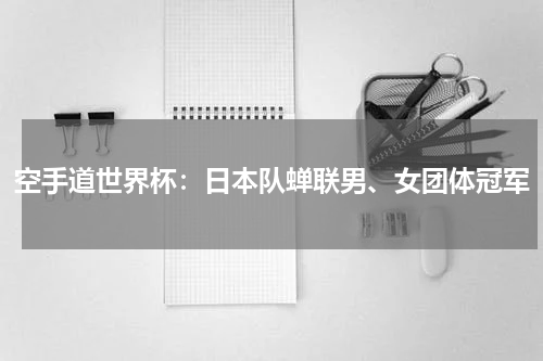 空手道世界杯：日本队蝉联男、女团体冠军