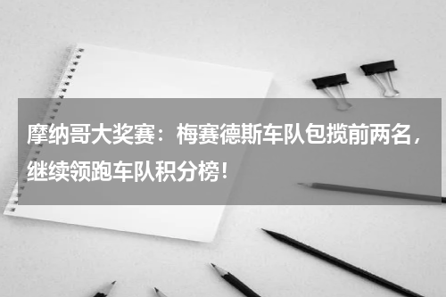 摩纳哥大奖赛：梅赛德斯车队包揽前两名，继续领跑车队积分榜！