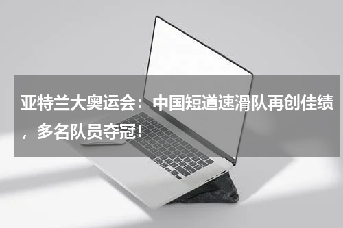 亚特兰大奥运会：中国短道速滑队再创佳绩，多名队员夺冠！