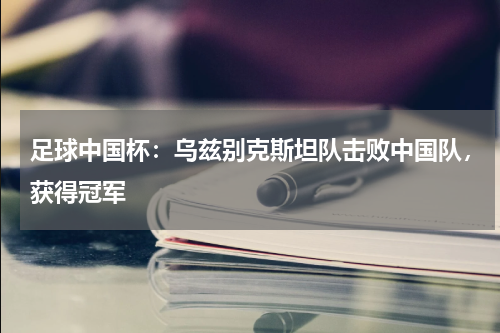 足球中国杯：乌兹别克斯坦队击败中国队，获得冠军