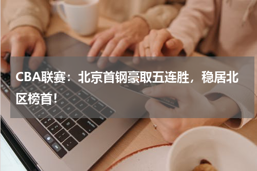 CBA联赛：北京首钢豪取五连胜，稳居北区榜首！