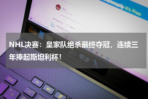 NHL决赛：皇家队绝杀最终夺冠，连续三年捧起斯坦利杯！