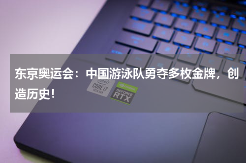 东京奥运会：中国游泳队勇夺多枚金牌，创造历史！