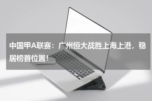 中国甲A联赛：广州恒大战胜上海上港，稳居榜首位置！