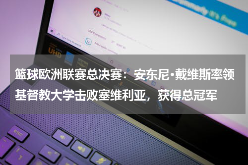 篮球欧洲联赛总决赛：安东尼·戴维斯率领基督教大学击败塞维利亚，获得总冠军
