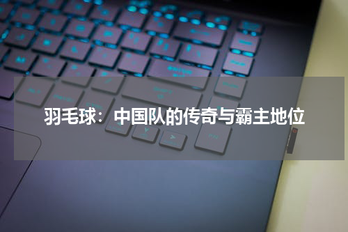 羽毛球：中国队的传奇与霸主地位