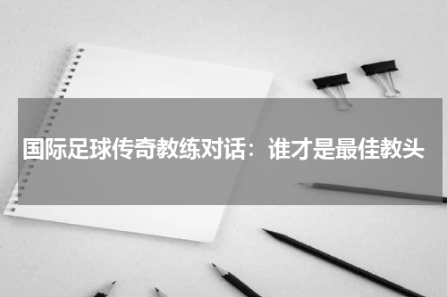 国际足球传奇教练对话：谁才是最佳教头