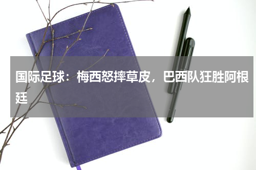 国际足球：梅西怒摔草皮，巴西队狂胜阿根廷