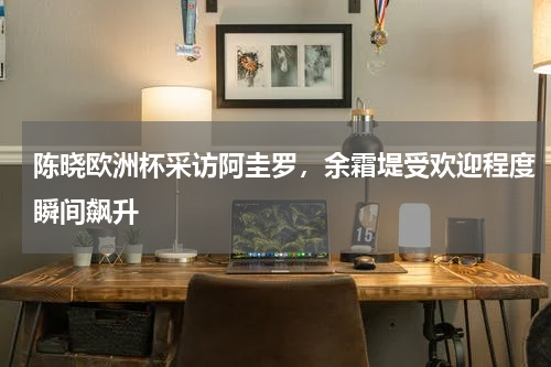 陈晓欧洲杯采访阿圭罗，余霜堤受欢迎程度瞬间飙升