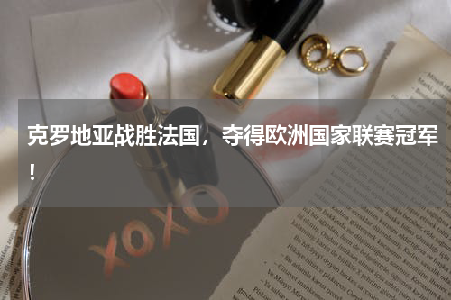 克罗地亚战胜法国，夺得欧洲国家联赛冠军！