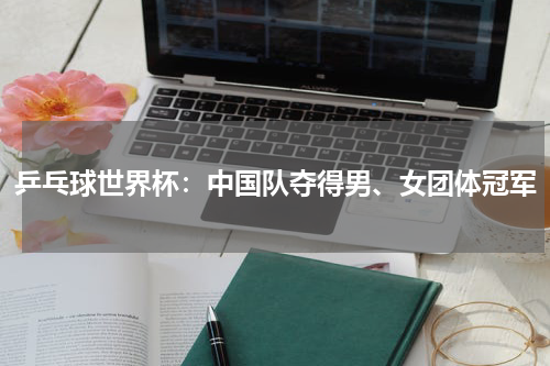 乒乓球世界杯：中国队夺得男、女团体冠军