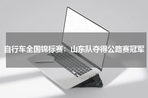 自行车全国锦标赛：山东队夺得公路赛冠军
