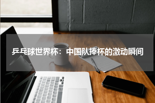 乒乓球世界杯：中国队捧杯的激动瞬间